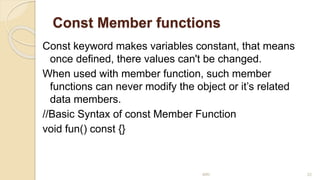 Const Member functions
Const keyword makes variables constant, that means
once defined, there values can't be changed.
When used with member function, such member
functions can never modify the object or it’s related
data members.
//Basic Syntax of const Member Function
void fun() const {}
MRI 22
 