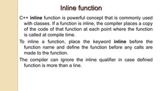 Inline function
C++ inline function is powerful concept that is commonly used
with classes. If a function is inline, the compiler places a copy
of the code of that function at each point where the function
is called at compile time.
To inline a function, place the keyword inline before the
function name and define the function before any calls are
made to the function.
The compiler can ignore the inline qualifier in case defined
function is more than a line.
 