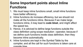 Some Important points about Inline
Functions
1. We must keep inline functions small, small inline functions
have better efficiency.
2. Inline functions do increase efficiency, but we should not
make all the functions inline. Because if we make large
functions inline, it may lead to code bloat, and might affect
the speed too.
3. Hence, it is adviced to define large functions outside the
class definition using scope resolution ::operator, because if
we define such functions inside class definition, then they
become inline automatically.
4. Inline functions are kept in the Symbol Table by the
compiler, and all the call for such functions is taken care at
 
