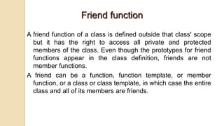 Friend function
A friend function of a class is defined outside that class' scope
but it has the right to access all private and protected
members of the class. Even though the prototypes for friend
functions appear in the class definition, friends are not
member functions.
A friend can be a function, function template, or member
function, or a class or class template, in which case the entire
class and all of its members are friends.
 