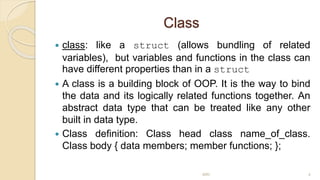 Class
 class: like a struct (allows bundling of related
variables), but variables and functions in the class can
have different properties than in a struct
 A class is a building block of OOP. It is the way to bind
the data and its logically related functions together. An
abstract data type that can be treated like any other
built in data type.
 Class definition: Class head class name_of_class.
Class body { data members; member functions; };
MRI 4
 