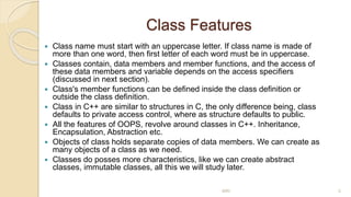 Class Features
 Class name must start with an uppercase letter. If class name is made of
more than one word, then first letter of each word must be in uppercase.
 Classes contain, data members and member functions, and the access of
these data members and variable depends on the access specifiers
(discussed in next section).
 Class's member functions can be defined inside the class definition or
outside the class definition.
 Class in C++ are similar to structures in C, the only difference being, class
defaults to private access control, where as structure defaults to public.
 All the features of OOPS, revolve around classes in C++. Inheritance,
Encapsulation, Abstraction etc.
 Objects of class holds separate copies of data members. We can create as
many objects of a class as we need.
 Classes do posses more characteristics, like we can create abstract
classes, immutable classes, all this we will study later.
MRI 5
 