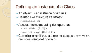 Defining an Instance of a Class
 An object is an instance of a class
 Defined like structure variables:
Rectangle r;
 Access members using dot operator:
r.setWidth(5.2);
cout << r.getWidth();
 Compiler error if you attempt to access a private
member using dot operator
MRI 7
 
