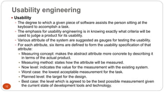 Usability engineering
 Usability
 The degree to which a given piece of software assists the person sitting at the
keyboard to accomplish a task.
 The emphasis for usability engineering is in knowing exactly what criteria will be
used to judge a product for its usability.
 Various attribute of the system are suggested as gauges for testing the usability.
 For each attribute, six items are defined to form the usability specification of that
attribute:
 Measuring concept: makes the abstract attribute more concrete by describing it
in terms of the actual product.
 Measuring method: states how the attribute will be measured.
 Now level: indicates the value for the measurement with the existing system.
 Worst case: the lowest acceptable measurement for the task.
 Planned level: the target for the design.
 Best case: the level which is agreed to be the best possible measurement given
the current state of development tools and technology.12
 