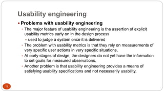 Usability engineering
 Problems with usability engineering
 The major feature of usability engineering is the assertion of explicit
usability metrics early on in the design process
 used to judge a system once it is delivered
 The problem with usability metrics is that they rely on measurements of
very specific user actions in very specific situations.
 At early stages of design, the designers do not yet have the information
to set goals for measured observations.
 Another problem is that usability engineering provides a means of
satisfying usability specifications and not necessarily usability.
13
 