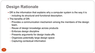 Design Rationale
 DR is the information that explains why a computer system is the way it is
 including its structural and functional description.
 The benefits of DR:
 Provides a communication mechanism among the members of the design
team.
 Reuse of design knowledge across products
 Enforces design discipline
 Presents arguments for design trade-offs
 Organizes potentially large design space
 Capturing contextual information
16
 