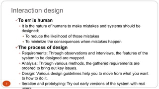 Interaction design
To err is human
 It is the nature of humans to make mistakes and systems should be
designed:
 To reduce the likelihood of those mistakes
 To minimize the consequences when mistakes happen
The process of design
 Requirements: Through observations and interviews, the features of the
system to be designed are mapped.
 Analysis: Through various methods, the gathered requirements are
ordered to bring out key issues.
 Design: Various design guidelines help you to move from what you want
to how to do it.
 Iteration and prototyping: Try out early versions of the system with real3
 