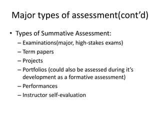 Major types of assessment(cont’d)
• Types of Summative Assessment:
– Examinations(major, high-stakes exams)
– Term papers
– Projects
– Portfolios (could also be assessed during it’s
development as a formative assessment)
– Performances
– Instructor self-evaluation
 