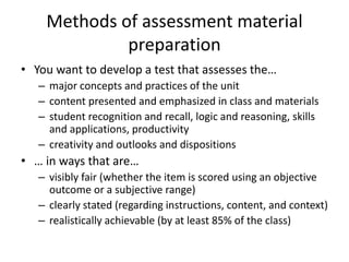 Methods of assessment material
preparation
• You want to develop a test that assesses the…
– major concepts and practices of the unit
– content presented and emphasized in class and materials
– student recognition and recall, logic and reasoning, skills
and applications, productivity
– creativity and outlooks and dispositions
• … in ways that are…
– visibly fair (whether the item is scored using an objective
outcome or a subjective range)
– clearly stated (regarding instructions, content, and context)
– realistically achievable (by at least 85% of the class)
 