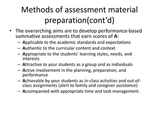 Methods of assessment material
preparation(cont’d)
• The overarching aims are to develop performance-based
summative assessments that earn scores of A:
– Applicable to the academic standards and expectations
– Authentic to the curricular content and context
– Appropriate to the students’ learning styles, needs, and
interests
– Attractive to your students as a group and as individuals
– Active involvement in the planning, preparation, and
performance
– Achievable by your students as in-class activities and out-of-
class assignments (alert to family and caregiver assistance)
– Accompanied with appropriate time and task management.
 