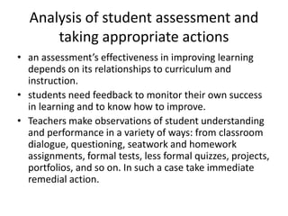 Analysis of student assessment and
taking appropriate actions
• an assessment’s effectiveness in improving learning
depends on its relationships to curriculum and
instruction.
• students need feedback to monitor their own success
in learning and to know how to improve.
• Teachers make observations of student understanding
and performance in a variety of ways: from classroom
dialogue, questioning, seatwork and homework
assignments, formal tests, less formal quizzes, projects,
portfolios, and so on. In such a case take immediate
remedial action.
 