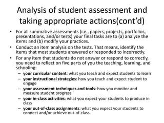 Analysis of student assessment and
taking appropriate actions(cont’d)
• For all summative assessments (i.e., papers, projects, portfolios,
presentations, and/or tests) your final tasks are to (a) analyze the
items and (b) modify your practices.
• Conduct an item analysis on the tests. That means, identify the
items that most students answered or responded to incorrectly.
• For any item that students do not answer or respond to correctly,
you need to reflect on five parts of you the teaching, learning, and
schooling:
– your curricular content: what you teach and expect students to learn
– your instructional strategies: how you teach and expect student to
engage
– your assessment techniques and tools: how you monitor and
measure student progress
– your in-class activities: what you expect your students to produce in
class
– your out-of-class assignments: what you expect your students to
connect and/or achieve out-of-class.
 