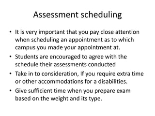 Assessment scheduling
• It is very important that you pay close attention
when scheduling an appointment as to which
campus you made your appointment at.
• Students are encouraged to agree with the
schedule their assessments conducted
• Take in to consideration, If you require extra time
or other accommodations for a disabilities.
• Give sufficient time when you prepare exam
based on the weight and its type.
 