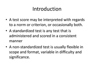 Introduction
• A test score may be interpreted with regards
to a norm or criterion, or occasionally both.
• A standardized test is any test that is
administered and scored in a consistent
manner
• A non-standardized test is usually flexible in
scope and format, variable in difficulty and
significance.
 