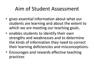 Aim of Student Assessment
• gives essential information about what our
students are learning and about the extent to
which we are meeting our teaching goals.
• enables students to identify their own
strengths and weaknesses and to determine
the kinds of information they need to correct
their learning deficiencies and misconceptions.
• Encourages and rewards effective teaching
practices
 