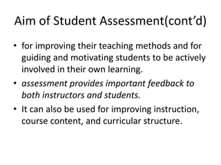 Aim of Student Assessment(cont’d)
• for improving their teaching methods and for
guiding and motivating students to be actively
involved in their own learning.
• assessment provides important feedback to
both instructors and students.
• It can also be used for improving instruction,
course content, and curricular structure.
 