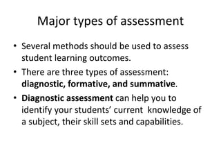 Major types of assessment
• Several methods should be used to assess
student learning outcomes.
• There are three types of assessment:
diagnostic, formative, and summative.
• Diagnostic assessment can help you to
identify your students’ current knowledge of
a subject, their skill sets and capabilities.
 