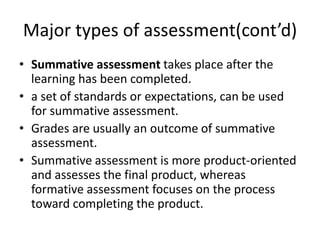 Major types of assessment(cont’d)
• Summative assessment takes place after the
learning has been completed.
• a set of standards or expectations, can be used
for summative assessment.
• Grades are usually an outcome of summative
assessment.
• Summative assessment is more product-oriented
and assesses the final product, whereas
formative assessment focuses on the process
toward completing the product.
 