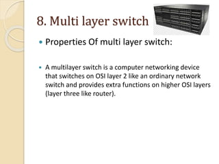 8. Multi layer switch
 Properties Of multi layer switch:
 A multilayer switch is a computer networking device
that switches on OSI layer 2 like an ordinary network
switch and provides extra functions on higher OSI layers
(layer three like router).
 