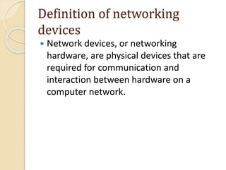 Definition of networking
devices
 Network devices, or networking
hardware, are physical devices that are
required for communication and
interaction between hardware on a
computer network.
 