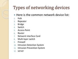 Types of networking devices
 Here is the common network device list:
1. Hub
2. Repeater
3. Bridge
4. Switch
5. Access-Point
6. Router
7. Network Interface Card
8. Multi-layer switch
9. Firewall
10. Intrusion Detection System
11. Intrusion Prevention System
12. server
 