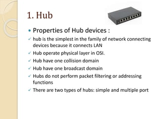 1. Hub
 Properties of Hub devices :
 hub is the simplest in the family of network connecting
devices because it connects LAN
 Hub operate physical layer in OSI.
 Hub have one collision domain
 Hub have one broadcast domain
 Hubs do not perform packet filtering or addressing
functions
 There are two types of hubs: simple and multiple port
 