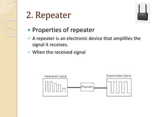 2. Repeater
 Properties of repeater
 A repeater is an electronic device that amplifies the
signal it receives.
 When the received signal
 