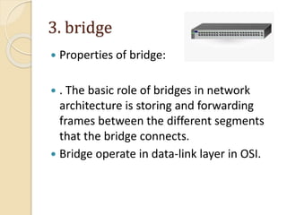 3. bridge
 Properties of bridge:
 . The basic role of bridges in network
architecture is storing and forwarding
frames between the different segments
that the bridge connects.
 Bridge operate in data-link layer in OSI.
 