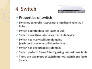 4. Switch
 Properties of switch
 Switches generally have a more intelligent role than
hubs.
 Switch operate data-link layer in OSI.
 Switch more than interfaces than hub device
 Switch has many collision domains
(each port have one collision domain ).
 Switch has one broadcast domain.
 Switch perform frame filtering using mac-address table.
 There are two types of switch: normal switch and layer
3 switch
 