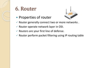 6. Router
 Properties of router
 Router generally connect two or more networks .
 Router operate network layer in OSI.
 Routers are your first line of defense.
 Router perform packet filtering using IP routing table
 