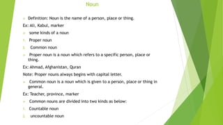 Noun
 Definition: Noun is the name of a person, place or thing.
Ex: Ali, Kabul, marker
 some kinds of a noun
1. Proper noun
2. Common noun
 Proper noun is a noun which refers to a specific person, place or
thing.
Ex: Ahmad, Afghanistan, Quran
Note: Proper nouns always begins with capital letter.
 Common noun is a noun which is given to a person, place or thing in
general.
Ex: Teacher, province, marker
 Common nouns are divided into two kinds as below:
1. Countable noun
2. uncountable noun
 