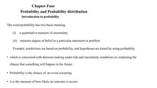 Chapter Four
Probability and Probability distribution
Introduction to probability
The word probability has two basic meaning
(i) a quantitative measure of uncertainty
(ii) measure degree of belief in a particular statement or problem
Example: predictions are based on probability, and hypotheses are tested by using probability
• which is concerned with decision making under risk and uncertainty conditions or computing the
chance that something will happen in the future.
• Probability is the chance of an event occurring
• it is the measure of how likely an outcome is occurs
 