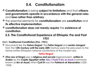 5.4. Constitutionalism
 Constitutionalism is being subject to limitations and that citizens
and governments operate in accordance with the general rules
and laws rather than arbitrary.
 the essential elements for constitutionalism are constitution and
its effective implementation.
 constitutionalism does not merely require the existence of
constitution.
5.5. The Constitutional Experience of Ethiopia: Pre and Post
1931
5.5.1. Traditionnel Constitution (Pre- 1931)
 Documents like the Kebra Nagast, the Fatha Nagast and serate mengest
from the 13th Century until the early 20th Century were the precursors to the
formal written Ethiopian national constitutions of the modern era.
Fetha Negest
 (The Law of Kings) was a religious and secular legal provision. written in
Arabic by the Coptic Egyptian writer Abu-l Fada’il Ibn al-Assal (commonly
known as Ibn al-Assal) when Cyril III was the Patriarch of Alexandria (1235-
1243).
 