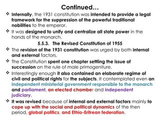 Continued…
 Internally, the 1931 constitution was intended to provide a legal
framework for the suppression of the powerful traditional
nobilities to the emperor.
 It was designed to unify and centralize all state power in the
hands of the monarch.
5.5.3. The Revised Constitution of 1955
 The revision of the 1931 constitution was urged by both internal
and external factors.
 The Constitution spent one chapter settling the issue of
succession on the rule of male primogeniture.
 Interestingly enough it also contained an elaborate regime of
civil and political rights for the subjects. It contemplated even an
independent ministerial government responsible to the monarch
and parliament, an elected chamber and independent
judiciary.
 It was revised because of internal and external factors mainly to
cope up with the social and political dynamics of the then
period, global politics, and Ethio-Eritrean federation.
 
