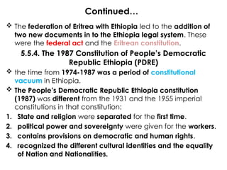 Continued…
 The federation of Eritrea with Ethiopia led to the addition of
two new documents in to the Ethiopia legal system. These
were the federal act and the Eritrean constitution.
5.5.4. The 1987 Constitution of People’s Democratic
Republic Ethiopia (PDRE)
 the time from 1974-1987 was a period of constitutional
vacuum in Ethiopia.
 The People’s Democratic Republic Ethiopia constitution
(1987) was different from the 1931 and the 1955 imperial
constitutions in that constitution:
1. State and religion were separated for the first time.
2. political power and sovereignty were given for the workers.
3. contains provisions on democratic and human rights.
4. recognized the different cultural identities and the equality
of Nation and Nationalities.
 