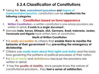 5.3.4.Classification of Constitutions
 Taking the form, amendment procedure and degree of
implementation/practice, constitutions can be classified into the
following categories.
A. Constitution based on form/apperance
1. Written Constitution:- a written constitution is one whose provisions are
written in detail. It exists in a single document .
 Example India, Kenya, Ethiopia, USA, Germany, Brazil, Indonesia, Jordan,
Venezuela and Nigeria have written form of constitution.
Merits of Written Constitution
 It is easily accessible to citizens that enable them to monitor the
behavior of their government thus preventing the emergency of
dictatorship.
 Citizens can easily learn about their rights and duties and the basic
laws governing the patterns of political processes of their nation
 It is full of clarity and definiteness because the provisions are
written in detail.
 It has the quality of stability, since people know the nature of
constitutional provisions , they feel a sense of satisfaction.
 