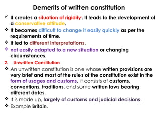 Demerits of written constitution
 It creates a situation of rigidity. It leads to the development of
a conservative attitude.
 It becomes difficult to change it easily quickly as per the
requirements of time.
 It led to different interpretations.
 not easily adapted to a new situation or changing
circumstances.
2. Unwritten Constitution
 An unwritten constitution is one whose written provisions are
very brief and most of the rules of the constitution exist in the
form of usages and customs. It consists of customs,
conventions, traditions, and some written laws bearing
different dates.
 It is made up, largely of customs and judicial decisions.
 Example Britain.
 