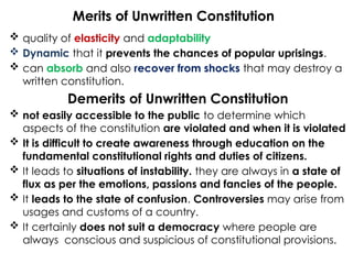 Merits of Unwritten Constitution
 quality of elasticity and adaptability
 Dynamic that it prevents the chances of popular uprisings.
 can absorb and also recover from shocks that may destroy a
written constitution.
Demerits of Unwritten Constitution
 not easily accessible to the public to determine which
aspects of the constitution are violated and when it is violated
 It is difficult to create awareness through education on the
fundamental constitutional rights and duties of citizens.
 It leads to situations of instability. they are always in a state of
flux as per the emotions, passions and fancies of the people.
 It leads to the state of confusion. Controversies may arise from
usages and customs of a country.
 It certainly does not suit a democracy where people are
always conscious and suspicious of constitutional provisions.
 