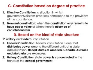 C. Constitution based on degree of practice
1. Effective Constitution: a situation in which
government/citizens practices correspond to the provisions
of the constitution.
2. Nominal constitution: when the constitution only remains to
have paper value or when there is absence of
constitutionalism.
D. Based on the kind of state structure
 unitary and federal constitution .
1. Federal Constitution: Federal constitution is one that
distributes power among the different units of a state
administration. United States of America, Canada, Australia
and Malaysia are examples.
2. Unitary Constitution: state power is concentrated in the
hands of the central government.
 