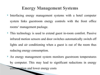  Interfacing energy management systems with a hotel computer
system links guestroom energy controls with the front office
rooms‘ management package.
 This technology is used to extend guest in-room comfort. Passive
infrared motion sensors and door switches automatically switch off
lights and air conditioning when a guest is out of the room thus
reducing energy consumption.
 An energy management system monitors guestroom temperatures
by computer. This may lead to significant reductions in energy
consumption and lower energy costs
Energy Management Systems
 