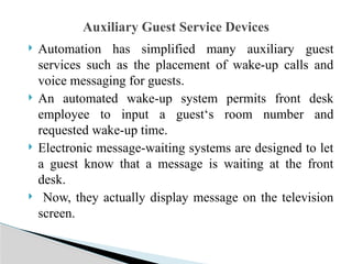  Automation has simplified many auxiliary guest
services such as the placement of wake-up calls and
voice messaging for guests.
 An automated wake-up system permits front desk
employee to input a guest‘s room number and
requested wake-up time.
 Electronic message-waiting systems are designed to let
a guest know that a message is waiting at the front
desk.
 Now, they actually display message on the television
screen.
Auxiliary Guest Service Devices
 