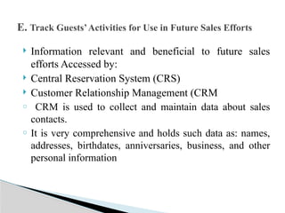  Information relevant and beneficial to future sales
efforts Accessed by:
 Central Reservation System (CRS)
 Customer Relationship Management (CRM
o CRM is used to collect and maintain data about sales
contacts.
o It is very comprehensive and holds such data as: names,
addresses, birthdates, anniversaries, business, and other
personal information
E. Track Guests’Activities for Use in Future Sales Efforts
 