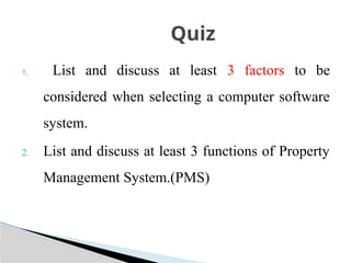 1. List and discuss at least 3 factors to be
considered when selecting a computer software
system.
2. List and discuss at least 3 functions of Property
Management System.(PMS)
Quiz
 