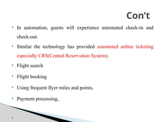  In automation, guests will experience automated check-in and
check-out.
 Similar the technology has provided automated airline ticketing
especially CRS(Central Reservation System).
 Flight search
 Flight booking
 Using frequent flyer miles and points,
 Payment processing,

Con’t
 