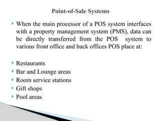  When the main processor of a POS system interfaces
with a property management system (PMS), data can
be directly transferred from the POS system to
various front office and back offices POS place at:
 Restaurants
 Bar and Lounge areas
 Room service stations
 Gift shops
 Pool areas
Point-of-Sale Systems
 