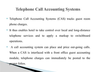  Telephone Call Accounting Systems (CAS) tracks guest room
phone charges.
 It thus enables hotel to take control over local and long-distance
telephone services and to apply a markup to switchboard
operations.
 A call accounting system can place and price out-going calls.
When a CAS is interfaced with a front office guest accounting
module, telephone charges can immediately be posted to the
proper folios.
Telephone Call Accounting Systems
 