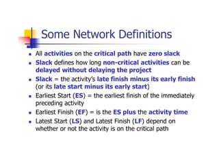 Some Network Definitions
 All activities on the critical path have zero slack
 Slack defines how long non-critical activities can be
delayed without delaying the project
 Slack = the activity’s late finish minus its early finish
(or its late start minus its early start)
 Earliest Start (ES) = the earliest finish of the immediately
preceding activity
 Earliest Finish (EF) = is the ES plus the activity time
 Latest Start (LS) and Latest Finish (LF) depend on
whether or not the activity is on the critical path
 