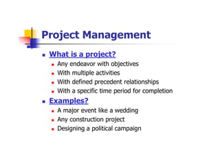 Project Management
 What is a project?
 Any endeavor with objectives
 With multiple activities
 With defined precedent relationships
 With a specific time period for completion
 Examples?
 A major event like a wedding
 Any construction project
 Designing a political campaign
 