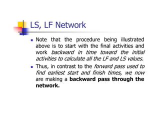 LS, LF Network
 Note that the procedure being illustrated
above is to start with the final activities and
work backward in time toward the initial
activities to calculate all the LF and LS values.
 Thus, in contrast to the forward pass used to
find earliest start and finish times, we now
are making a backward pass through the
network.
 