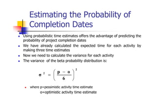 Estimating the Probability of
Completion Dates
 Using probabilistic time estimates offers the advantage of predicting the
probability of project completion dates
 We have already calculated the expected time for each activity by
making three time estimates
 Now we need to calculate the variance for each activity
 The variance of the beta probability distribution is:
 where p=pessimistic activity time estimate
o=optimistic activity time estimate
2
2
6
o
p
σ 




 

 